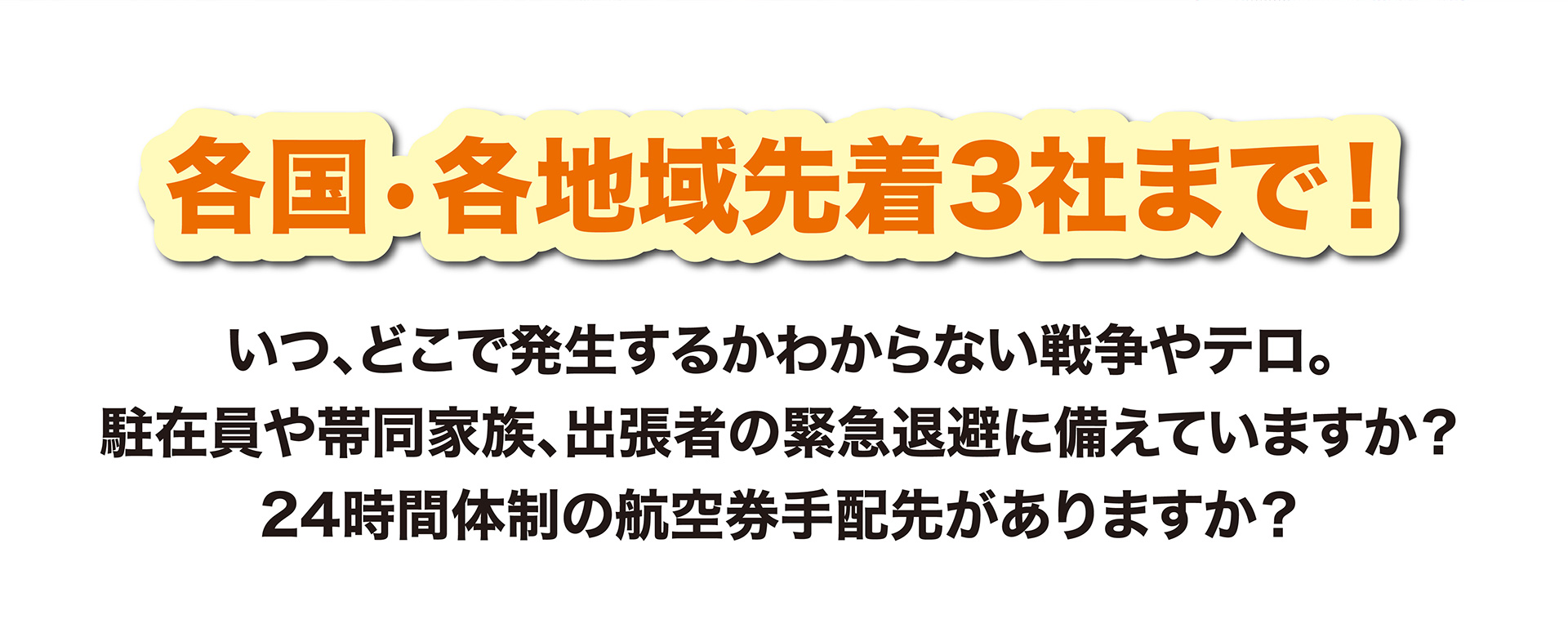 各国•各地域先着3社まで！いつ、どこで発生するかわからない戦争やテロ。駐在員や帯同家族、出張者の緊急退避に備えていますか？24時間体制の航空券手配先がありますか？