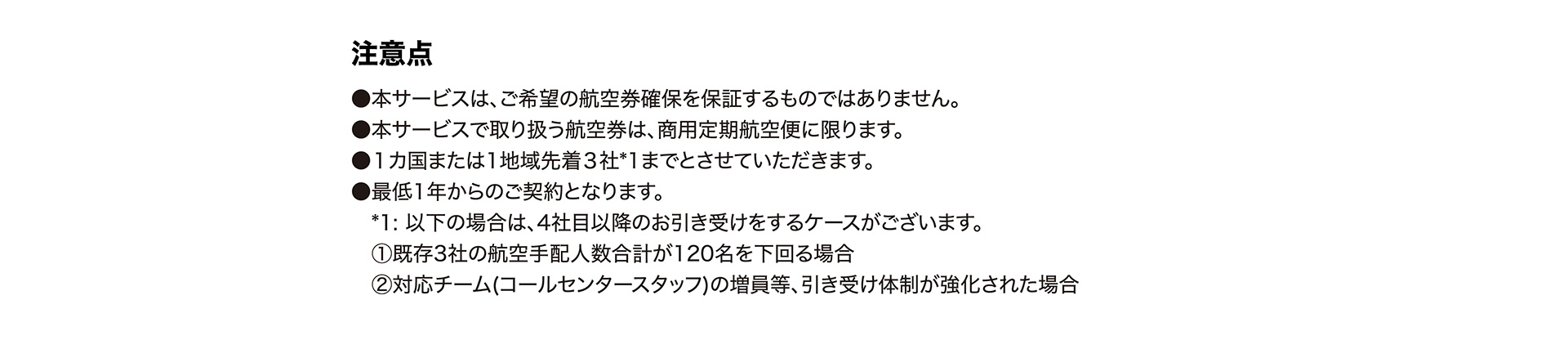 注意点 ● 本サービスは、ご希望の航空券確保を保証するものではありません。● 本サービスで取り扱う航空券は、商用定期航空便に限ります。● １カ国または1地域先着３社*1までとさせていただきます。● 最低1年からのご契約となります。*1: 以下の場合は、4社目以降のお引き受けをするケースがございます。① 既存3社の航空手配人数合計が120名を下回る場合; ② 対応チーム(コールセンタースタッフ)の増員等、引き受け体制が強化された場合。